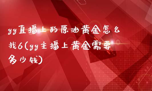 yy直播上的原油黄金怎么找6(yy主播上黄金需要多少钱)_https://www.liaoxian666.com_黄金期货开户_第1张