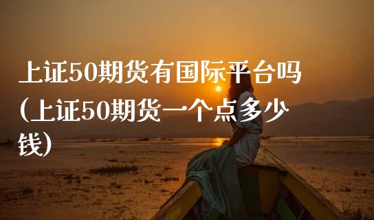 上证50期货有国际平台吗(上证50期货一个点多少钱)_https://www.liaoxian666.com_国际期货开户_第1张