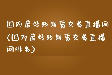 国内最好的期货交易直播间(国内最好的期货交易直播间排名)_https://www.liaoxian666.com_黄金期货开户_第1张