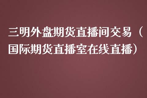 三明外盘期货直播间交易（国际期货直播室在线直播）_https://www.liaoxian666.com_原油期货开户_第1张