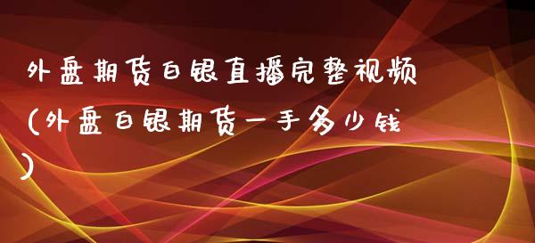 外盘期货白银直播完整视频(外盘白银期货一手多少钱)_https://www.liaoxian666.com_原油期货开户_第1张