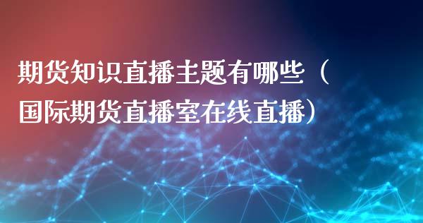 期货知识直播主题有哪些（国际期货直播室在线直播）_https://www.liaoxian666.com_恒指期货开户_第1张