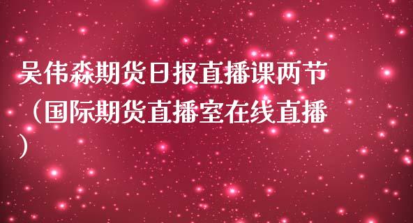 吴伟淼期货日报直播课两节（国际期货直播室在线直播）_https://www.liaoxian666.com_股指期货开户_第1张