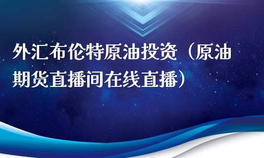 外汇布伦特原油投资（原油期货直播间在线直播）_https://www.liaoxian666.com_原油期货开户_第1张