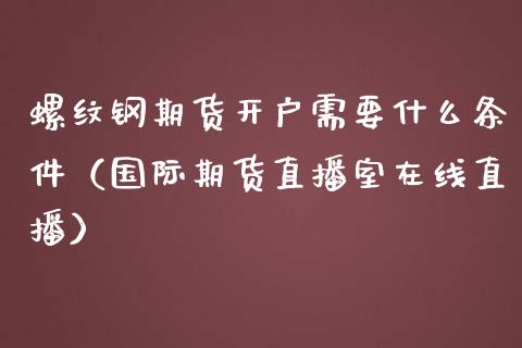 螺纹钢期货开户需要什么条件（国际期货直播室在线直播）_https://www.liaoxian666.com_期货开户_第1张