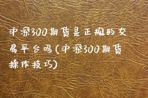 沪深300期货是正规的交易平台吗(沪深300期货操作技巧)_https://www.liaoxian666.com_国际期货开户_第1张