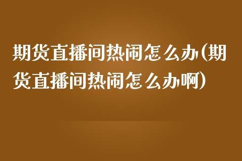 期货直播间热闹怎么办(期货直播间热闹怎么办啊)_https://www.liaoxian666.com_原油期货开户_第1张