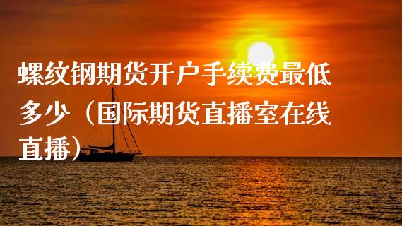 螺纹钢期货开户手续费最低多少（国际期货直播室在线直播）_https://www.liaoxian666.com_国际期货开户_第1张