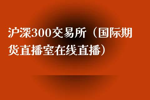 沪深300交易所（国际期货直播室在线直播）_https://www.liaoxian666.com_国际期货开户_第1张