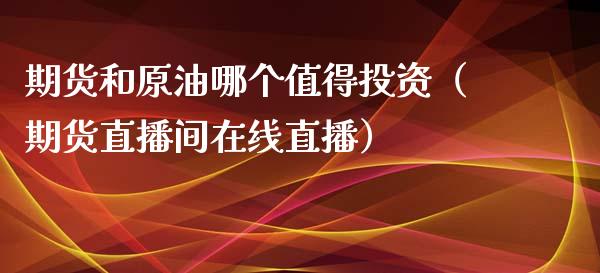 期货和原油哪个值得投资（期货直播间在线直播）_https://www.liaoxian666.com_原油期货开户_第1张