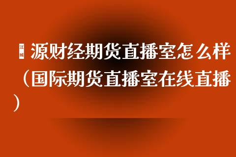 鑫源财经期货直播室怎么样（国际期货直播室在线直播）_https://www.liaoxian666.com_恒指期货开户_第1张