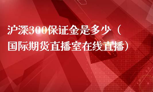 沪深300保证金是多少（国际期货直播室在线直播）_https://www.liaoxian666.com_恒指期货开户_第1张