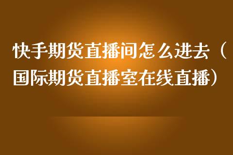 快手期货直播间怎么进去（国际期货直播室在线直播）_https://www.liaoxian666.com_期货开户_第1张