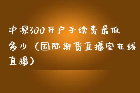 沪深300开户手续费最低多少（国际期货直播室在线直播）_https://www.liaoxian666.com_国际期货开户_第1张