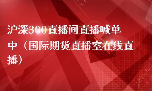 沪深300直播间直播喊单中（国际期货直播室在线直播）_https://www.liaoxian666.com_国际期货开户_第1张