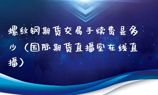 螺纹钢期货交易手续费是多少（国际期货直播室在线直播）_https://www.liaoxian666.com_期货开户_第1张