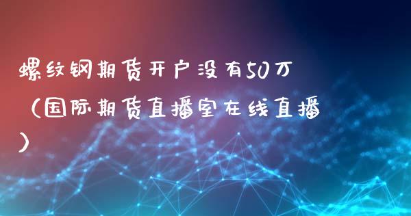 螺纹钢期货开户没有50万（国际期货直播室在线直播）_https://www.liaoxian666.com_期货开户_第1张