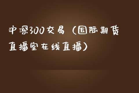 沪深300交易（国际期货直播室在线直播）_https://www.liaoxian666.com_黄金期货开户_第1张