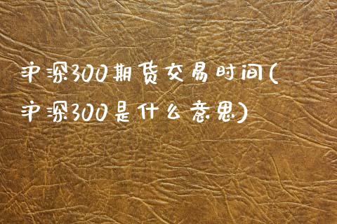 沪深300期货交易时间(沪深300是什么意思)_https://www.liaoxian666.com_国际期货开户_第1张