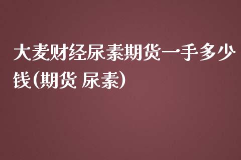 大麦财经尿素期货一手多少钱(期货 尿素)_https://www.liaoxian666.com_恒指期货开户_第1张