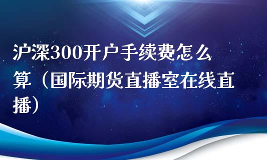 沪深300开户手续费怎么算（国际期货直播室在线直播）_https://www.liaoxian666.com_股指期货开户_第1张