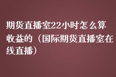 期货直播室22小时怎么算收益的（国际期货直播室在线直播）_https://www.liaoxian666.com_期货开户_第1张