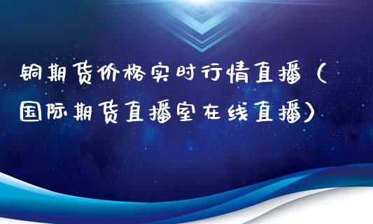 铜期货价格实时行情直播（国际期货直播室在线直播）_https://www.liaoxian666.com_股指期货开户_第1张