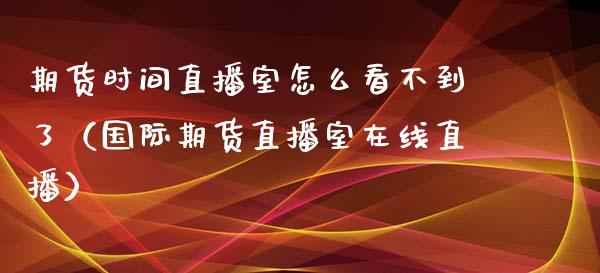 期货时间直播室怎么看不到了（国际期货直播室在线直播）_https://www.liaoxian666.com_期货开户_第1张