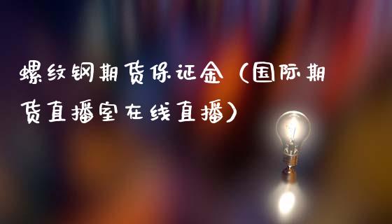 螺纹钢期货保证金（国际期货直播室在线直播）_https://www.liaoxian666.com_期货开户_第1张