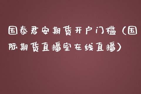 国泰君安期货开户门槛（国际期货直播室在线直播）_https://www.liaoxian666.com_期货开户_第1张