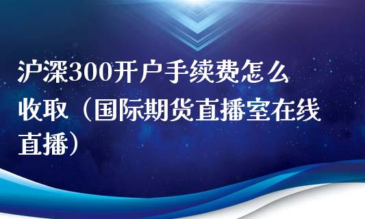 沪深300开户手续费怎么收取（国际期货直播室在线直播）_https://www.liaoxian666.com_期货开户_第1张