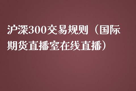 沪深300交易规则（国际期货直播室在线直播）_https://www.liaoxian666.com_黄金期货开户_第1张