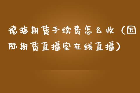 德指期货手续费怎么收（国际期货直播室在线直播）_https://www.liaoxian666.com_原油期货开户_第1张