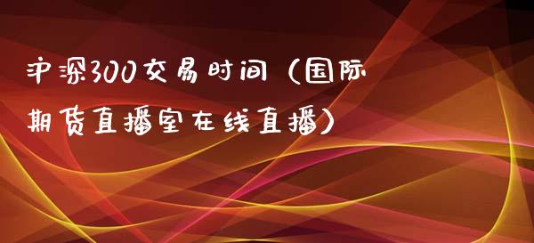 沪深300交易时间（国际期货直播室在线直播）_https://www.liaoxian666.com_股指期货开户_第1张