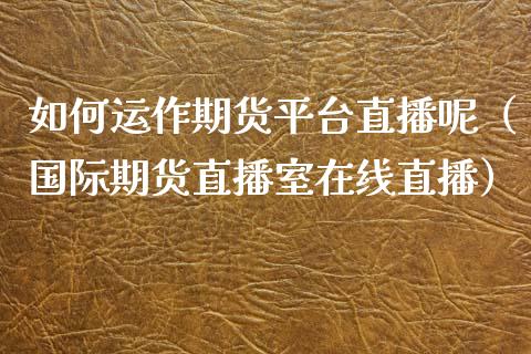 如何运作期货平台直播呢（国际期货直播室在线直播）_https://www.liaoxian666.com_期货开户_第1张