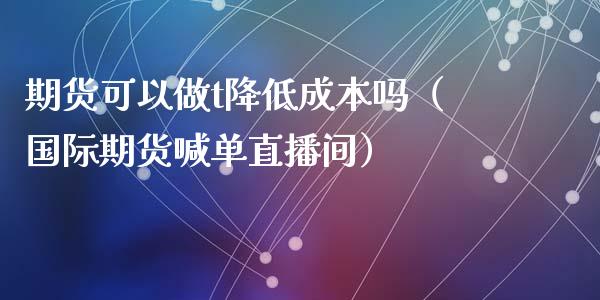 期货可以做t降低成本吗（国际期货喊单直播间）_https://www.liaoxian666.com_黄金期货开户_第1张