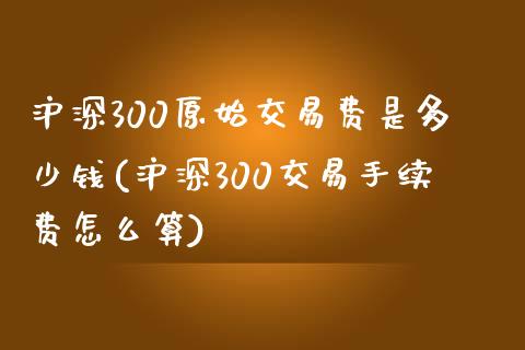 沪深300原始交易费是多少钱(沪深300交易手续费怎么算)_https://www.liaoxian666.com_恒指期货开户_第1张