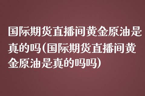 国际期货直播间黄金原油是真的吗(国际期货直播间黄金原油是真的吗吗)_https://www.liaoxian666.com_原油期货开户_第1张