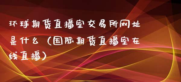 环球期货直播室交易所网址是什么（国际期货直播室在线直播）_https://www.liaoxian666.com_黄金期货开户_第1张