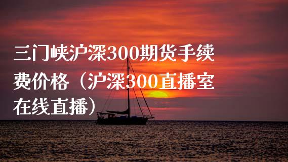 三门峡沪深300期货手续费价格（沪深300直播室在线直播）_https://www.liaoxian666.com_原油期货开户_第1张