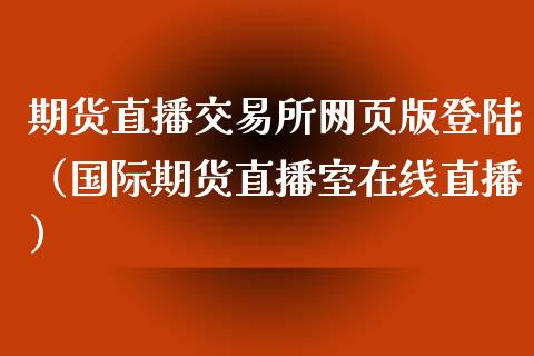 期货直播交易所网页版登陆（国际期货直播室在线直播）_https://www.liaoxian666.com_原油期货开户_第1张