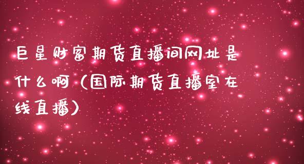 巨星财富期货直播间网址是什么啊（国际期货直播室在线直播）_https://www.liaoxian666.com_原油期货开户_第1张