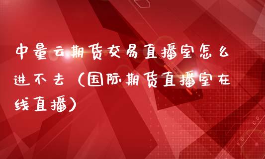 中量云期货交易直播室怎么进不去（国际期货直播室在线直播）_https://www.liaoxian666.com_恒指期货开户_第1张