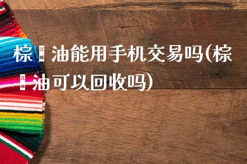 棕榈油能用手机交易吗(棕榈油可以回收吗)_https://www.liaoxian666.com_恒指期货开户_第1张