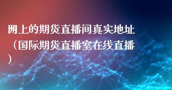 网上的期货直播间真实地址（国际期货直播室在线直播）_https://www.liaoxian666.com_恒指期货开户_第1张