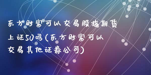 东方财富可以交易股指期货上证50吗(东方财富可以交易其他证券公司)_https://www.liaoxian666.com_国际期货开户_第1张