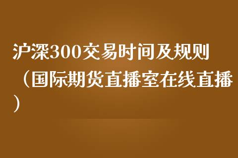 沪深300交易时间及规则（国际期货直播室在线直播）_https://www.liaoxian666.com_期货开户_第1张