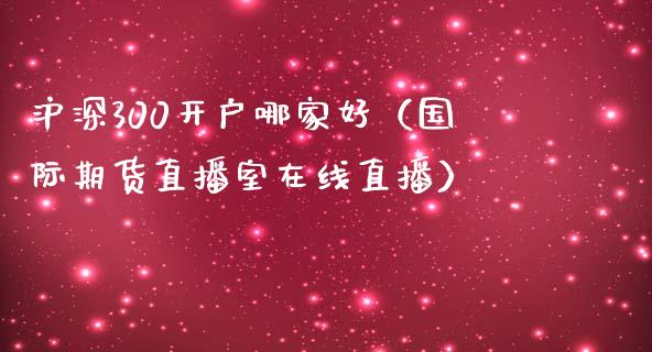 沪深300开户哪家好（国际期货直播室在线直播）_https://www.liaoxian666.com_国际期货开户_第1张