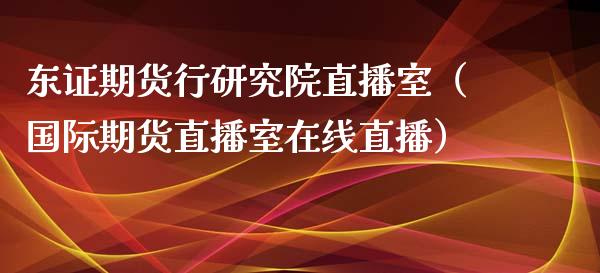 东证期货行研究院直播室（国际期货直播室在线直播）_https://www.liaoxian666.com_期货开户_第1张