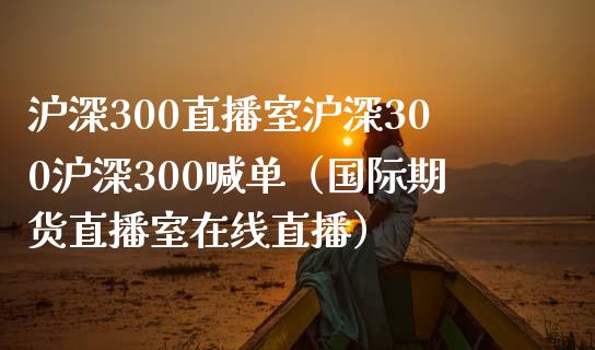 沪深300直播室沪深300沪深300喊单（国际期货直播室在线直播）_https://www.liaoxian666.com_股指期货开户_第1张